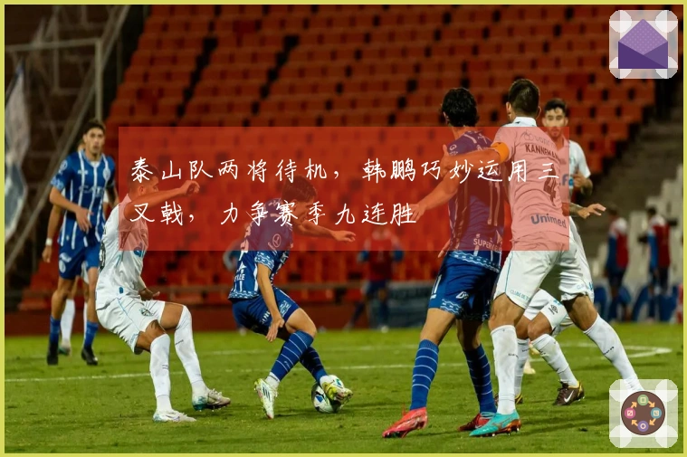 泰山队两将待机，韩鹏巧妙运用三叉戟，力争赛季九连胜