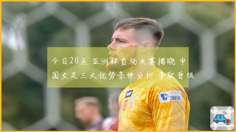 今日20点 亚洲杯首场决赛揭晓 中国女足三大优势条件分析 争取晋级希望