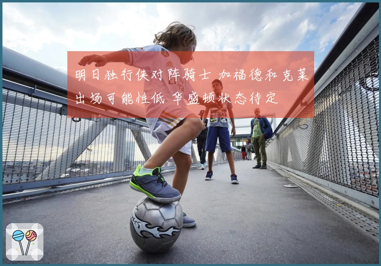 明日独行侠对阵骑士 加福德和克莱出场可能性低 华盛顿状态待定