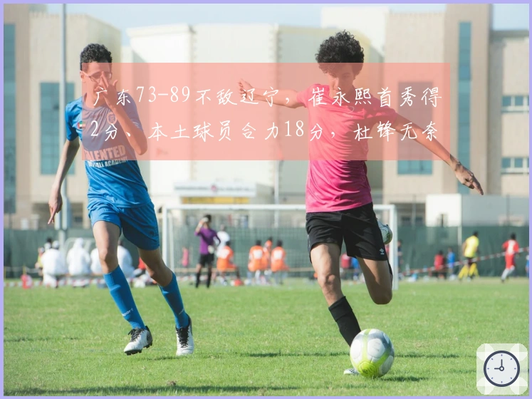 广东73-89不敌辽宁，崔永熙首秀得2分、本土球员合力18分，杜锋无奈回应