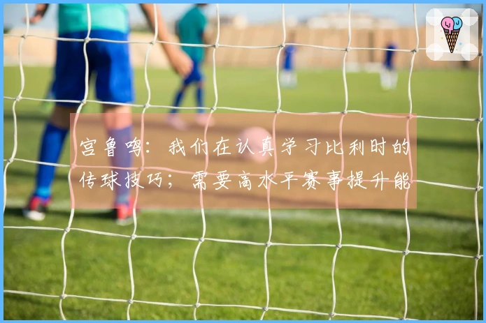 宫鲁鸣：我们在认真学习比利时的传球技巧；需要高水平赛事提升能力