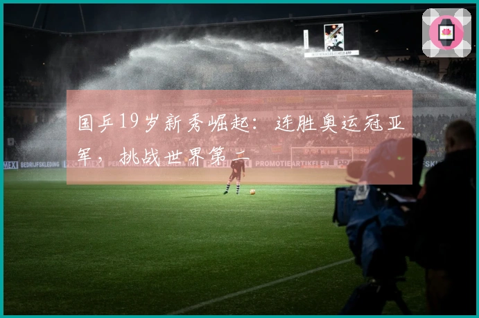 国乒19岁新秀崛起：连胜奥运冠亚军，挑战世界第二