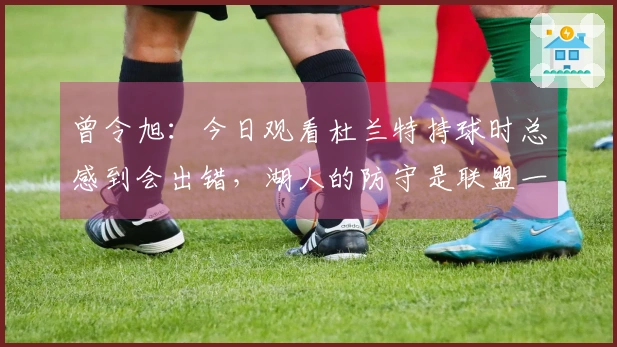 曾令旭：今日观看杜兰特持球时总感到会出错，湖人的防守是联盟一流的