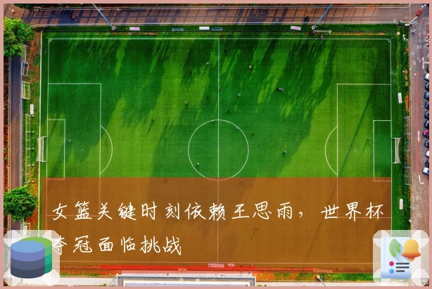 女篮关键时刻依赖王思雨，世界杯夺冠面临挑战