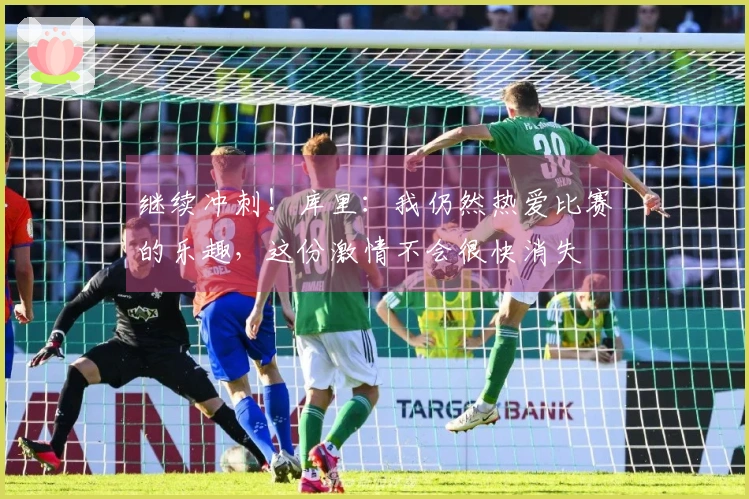 继续冲刺！库里：我仍然热爱比赛的乐趣，这份激情不会很快消失