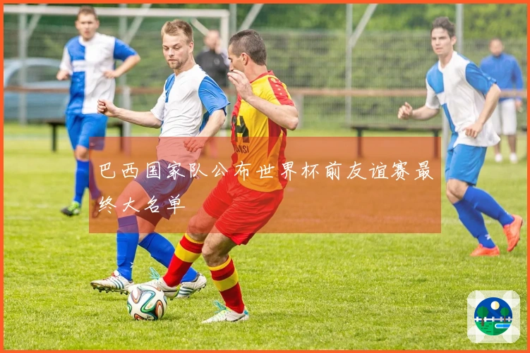 巴西国家队公布世界杯前友谊赛最终大名单