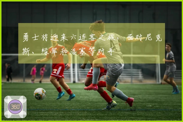 勇士将迎来六连客之旅，面对尼克斯、绿军和活塞等对手