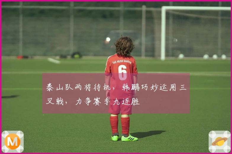 泰山队两将待机，韩鹏巧妙运用三叉戟，力争赛季九连胜