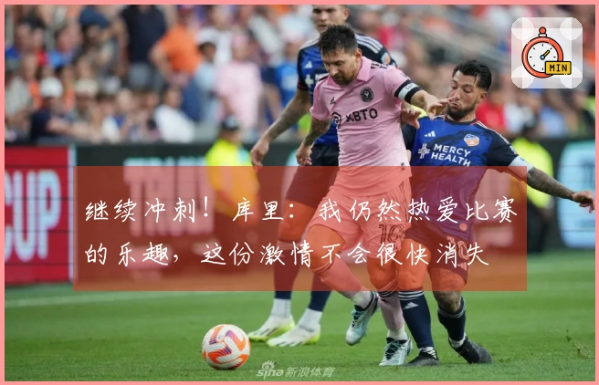 继续冲刺！库里：我仍然热爱比赛的乐趣，这份激情不会很快消失