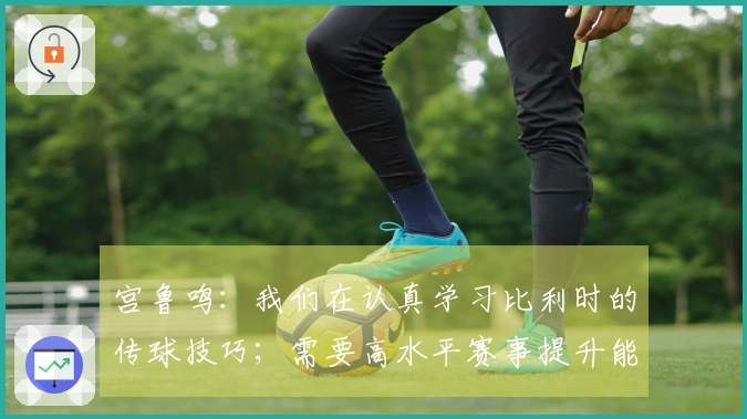 宫鲁鸣：我们在认真学习比利时的传球技巧；需要高水平赛事提升能力